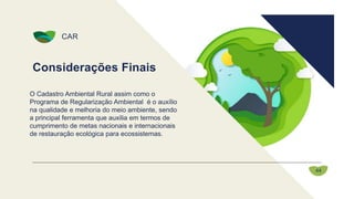 Considerações Finais
CAR
44
O Cadastro Ambiental Rural assim como o
Programa de Regularização Ambiental é o auxílio
na qualidade e melhoria do meio ambiente, sendo
a principal ferramenta que auxilia em termos de
cumprimento de metas nacionais e internacionais
de restauração ecológica para ecossistemas.
 
