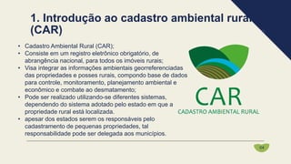 • Cadastro Ambiental Rural (CAR);
• Consiste em um registro eletrônico obrigatório, de
abrangência nacional, para todos os imóveis rurais;
• Visa integrar as informações ambientais georreferenciadas
das propriedades e posses rurais, compondo base de dados
para controle, monitoramento, planejamento ambiental e
econômico e combate ao desmatamento;
• Pode ser realizado utilizando-se diferentes sistemas,
dependendo do sistema adotado pelo estado em que a
propriedade rural está localizada.
• apesar dos estados serem os responsáveis pelo
cadastramento de pequenas propriedades, tal
responsabilidade pode ser delegada aos municípios.
1. Introdução ao cadastro ambiental rural
(CAR)
04
 