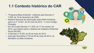 • “Programa Mais Ambiente”, instituído pelo Decreto nº
7.029, de 10 de dezembro de 2009;
• Sistema Nacional de Informação sobre Meio Ambiente,
pela Lei nº 12.651, de 25 maio de 2012 − o novo Código
Florestal;
• Em 2012 pelo Decreto nº 7.830, de 17 de outubro de
2012, que dispôs sobre o Sistema de Cadastro Ambiental
Rural (SICAR);
• O Decreto nº 8.235, de 05 de maio de 2014;
• Instrução Normativa nº 02 de 06 de maio de 2014, do
Ministério do Meio Ambiente.
1.1 Contexto histórico do CAR
05
 