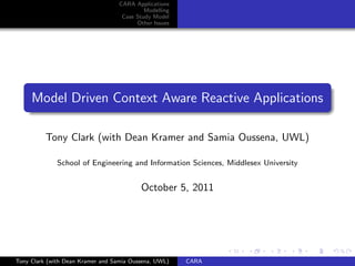 CARA Applications
                                            Modelling
                                    Case Study Model
                                         Other Issues




     Model Driven Context Aware Reactive Applications

          Tony Clark (with Dean Kramer and Samia Oussena, UWL)

              School of Engineering and Information Sciences, Middlesex University


                                          October 5, 2011




Tony Clark (with Dean Kramer and Samia Oussena, UWL)    CARA
 