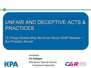 UNFAIR AND DECEPTIVE ACTS &UNFAIR AND DECEPTIVE ACTS &
PRACTICESPRACTICES
20 Things Dealers May Not Know About UDAP Statutes –20 Things Dealers May Not Know About UDAP Statutes –
But Probably ShouldBut Probably Should
Presented by:
Jim Radogna
KPA Senior Sales & Finance
Compliance Specialist
 