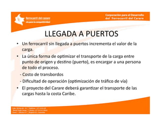 LLEGADA A PUERTOS 
•  Un ferrocarril sin llegada a puertos incrementa el valor de la 
     carga. 
•  La única forma de opEmizar el transporte de la carga entre 
     punto de origen y desEno (puerto), es encargar a una persona  
     de todo el proceso. 
   ‐ Costo de transbordos  
   ‐ Diﬁcultad de operación (opEmización de tráﬁco de vía) 
•  El proyecto del Carare deberá garanEzar el transporte de las 
     cargas hasta la costa Caribe. 
 