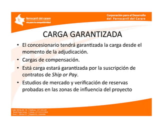 CARGA GARANTIZADA 
•  El concesionario tendrá garanEzada la carga desde el 
   momento de la adjudicación. 
•  Cargas de compensación. 
•  Está carga estará garanEzada por la suscripción de 
   contratos de Ship or Pay. 
•  Estudios de mercado y veriﬁcación de reservas 
   probadas en las zonas de inﬂuencia del proyecto 
 