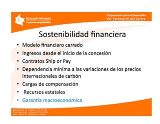 Sostenibilidad ﬁnanciera 
•  Modelo ﬁnanciero cerrado 
•  Ingresos desde el inicio de la concesión  
•  Contratos Ship or Pay 
•  Dependencia mínima a las variaciones de los precios 
   internacionales de carbón  
•  Cargas de compensación  
•   Recursos estatales  
•  Garanfa macroeconómica 
 