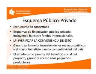 Esquema Público‐Privado 
•  Estructuración concertada 
•  Esquemas de ﬁnanciación público‐privado 
   incluyendo bancos y fondos internacionales 
•  LPI (VERIFICAR LA CONVENIENCIA DE ESTO)  
•  GaranEzar la mejor inversión de los recursos públicos 
   y el mayor beneﬁcio para la compeEEvidad del país 
•  El estado como garante del beneﬁcio social del 
   proyecto, garanEza acceso a los pequeños 
   productores 
 