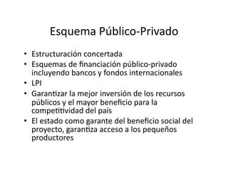Esquema Público‐Privado 
•  Estructuración concertada 
•  Esquemas de ﬁnanciación público‐privado 
   incluyendo bancos y fondos internacionales 
•  LPI  
•  GaranEzar la mejor inversión de los recursos 
   públicos y el mayor beneﬁcio para la 
   compeEEvidad del país 
•  El estado como garante del beneﬁcio social del 
   proyecto, garanEza acceso a los pequeños 
   productores 
 