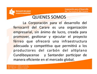 QUIENES SOMOS 
        La  Corporación  para  el  desarrollo  del 
  ferrocarril  del  Carare  es  una  organización 
  empresarial,  sin  ánimo  de  lucro,  creada  para 
  promover,  gesEonar  y  ejecutar  el  proyecto 
  férreo  que  ofrecerá  una  infraestructura 
  adecuada  y  compeEEva  que  permiErá  a  los 
  productores  del  carbón  del  alEplano 
  Cundiboyacense    y  Santander  parEcipar  de 
  manera eﬁciente en el mercado global. 
 