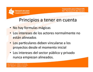Principios a tener en cuenta 
•  No hay formulas mágicas 
•  Los intereses de los actores normalmente no 
   están alineados  
•  Los parEculares deben vincularse a los 
   proyectos desde el momento inicial  
•  Los intereses del sector público y privado 
   nunca empiezan alineados.  
 