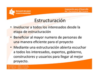 Estructuración  
•  Involucrar a todos los interesados desde la 
   etapa de estructuración 
•  Beneﬁciar al mayor numero de personas de 
   una manera eﬁciente para el proyecto 
•  Mediante una estructuración abierta escuchar 
   a todos los interesados, expertos, gobierno, 
   constructores y usuarios para llegar al mejor 
   proyecto.  
 