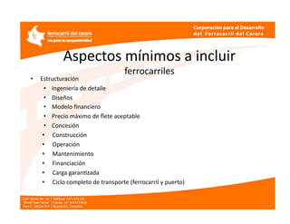 Aspectos mínimos a incluir 
                      ferrocarriles 
•    Estructuración  
      •    Ingeniería de detalle   
      •    Diseños  
      •    Modelo ﬁnanciero 
      •    Precio máximo de ﬂete aceptable  
      •    Concesión  
     •     Construcción 
     •     Operación  
     •     Mantenimiento  
     •     Financiación  
     •     Carga garanEzada  
     •     Ciclo completo de transporte (ferrocarril y puerto) 
 
