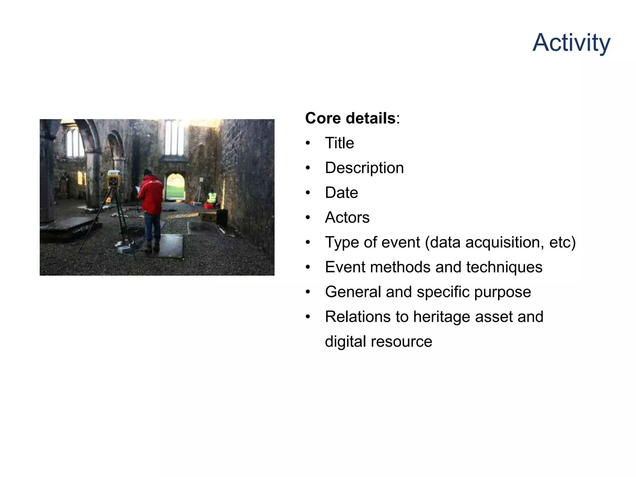 Activity
Core details:
• Title
• Description
• Date
• Actors
• Type of event (data acquisition, etc)
• Event methods and techniques
• General and specific purpose
• Relations to heritage asset and
digital resource
 