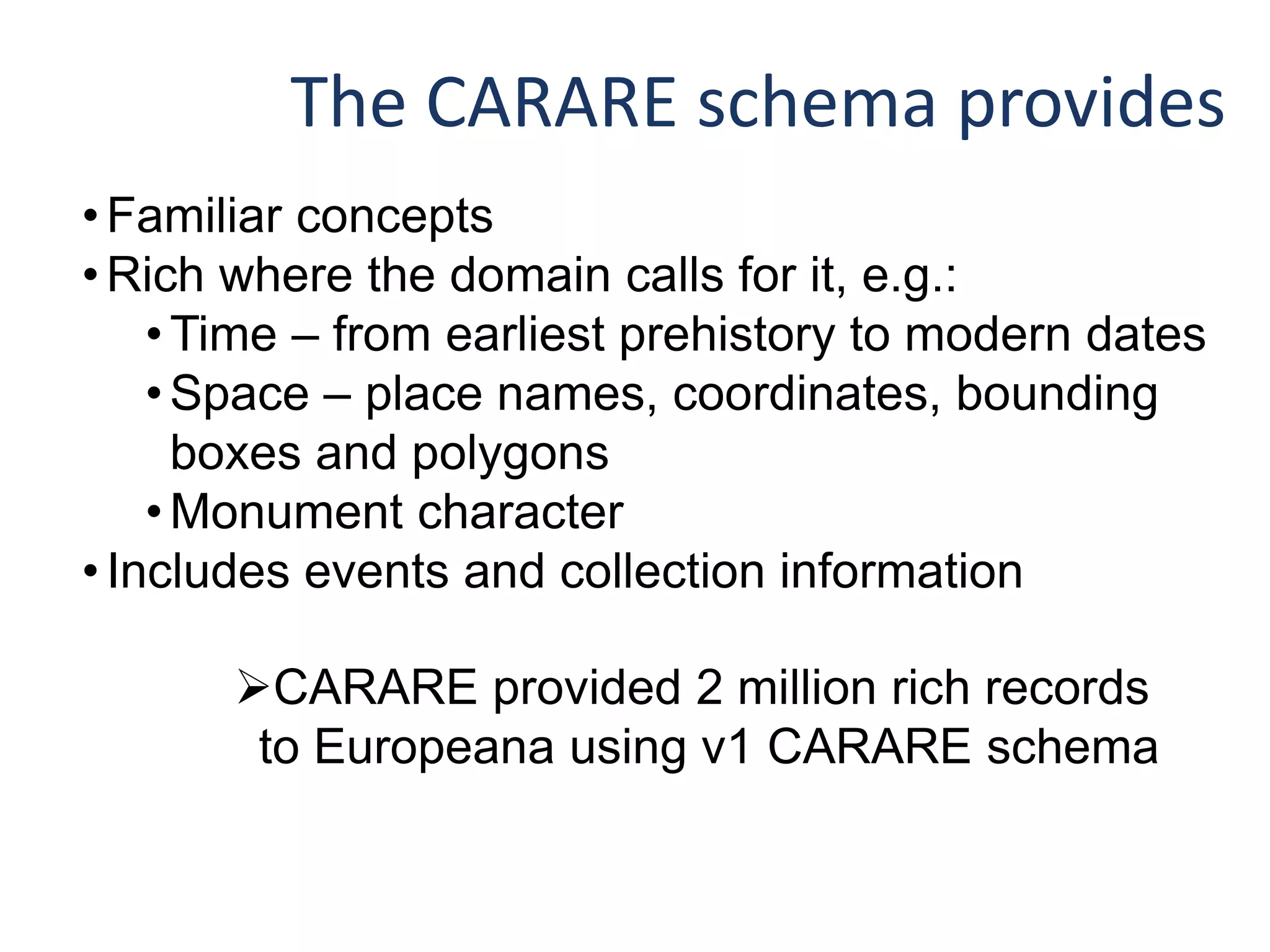 The CARARE schema provides
•Familiar concepts
•Rich where the domain calls for it, e.g.:
•Time – from earliest prehistory to modern dates
•Space – place names, coordinates, bounding
boxes and polygons
•Monument character
•Includes events and collection information
CARARE provided 2 million rich records
to Europeana using v1 CARARE schema
 