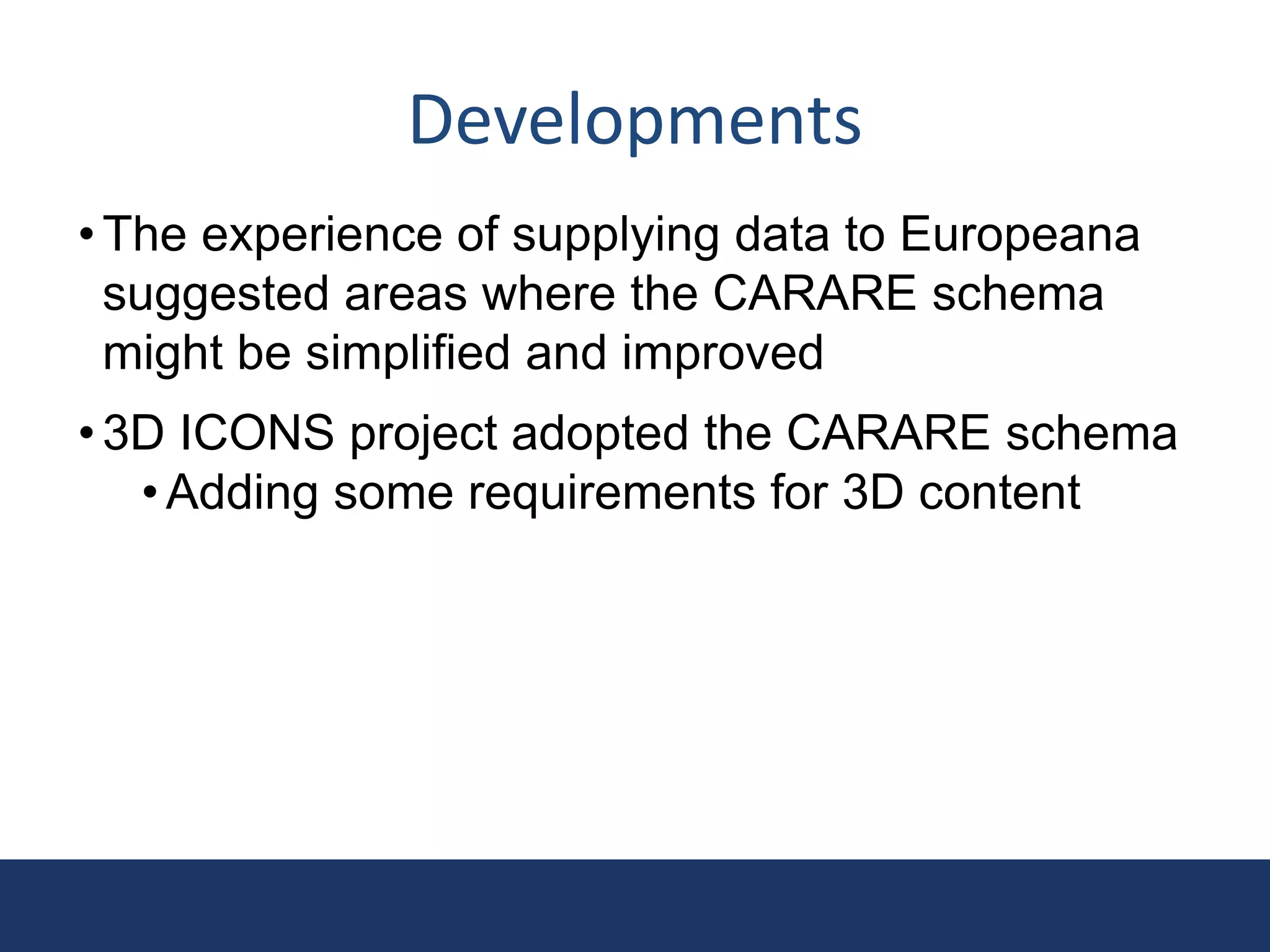 Developments
•The experience of supplying data to Europeana
suggested areas where the CARARE schema
might be simplified and improved
•3D ICONS project adopted the CARARE schema
•Adding some requirements for 3D content
 