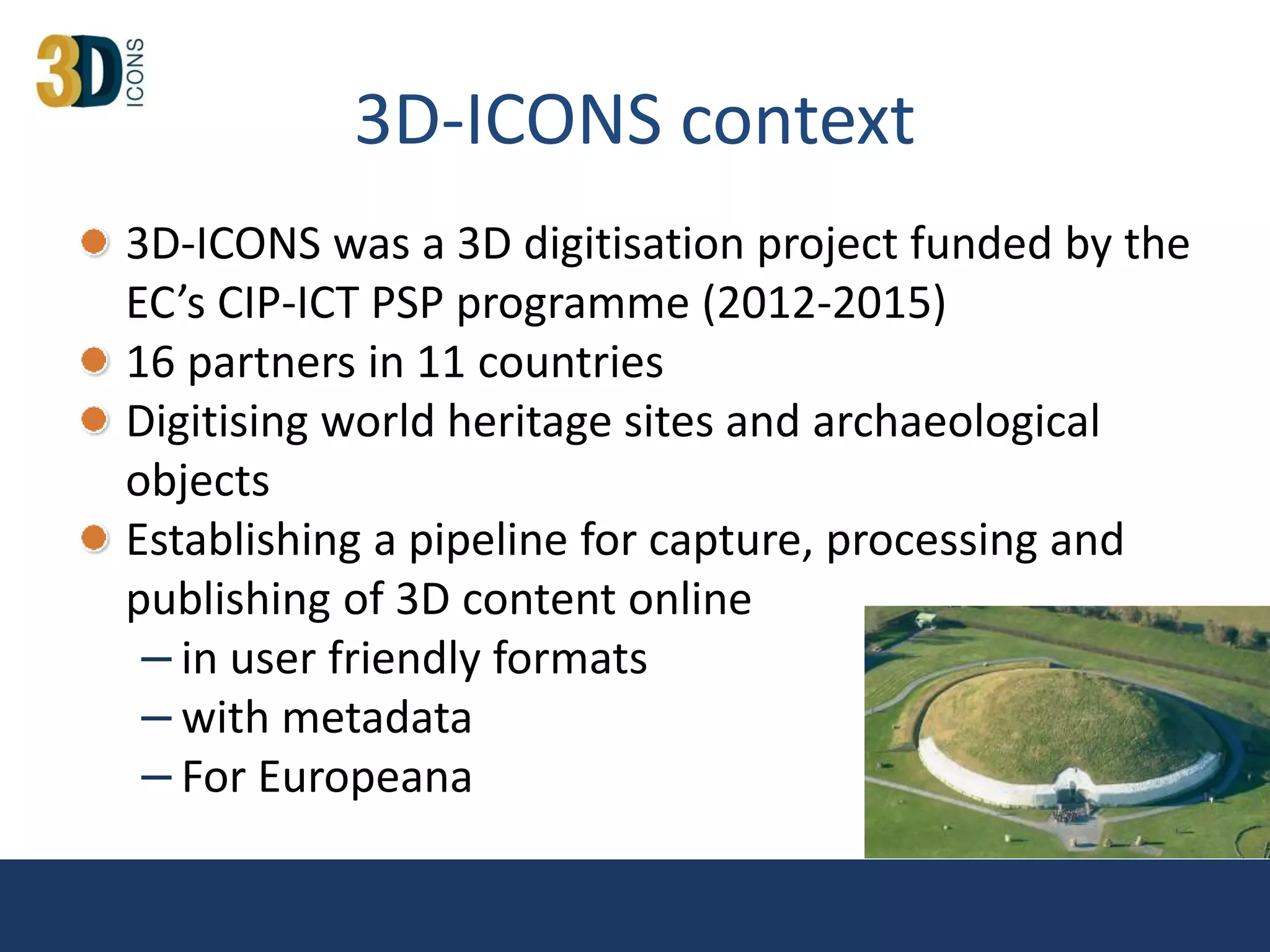 3D-ICONS context
3D-ICONS was a 3D digitisation project funded by the
EC’s CIP-ICT PSP programme (2012-2015)
16 partners in 11 countries
Digitising world heritage sites and archaeological
objects
Establishing a pipeline for capture, processing and
publishing of 3D content online
– in user friendly formats
– with metadata
– For Europeana
 