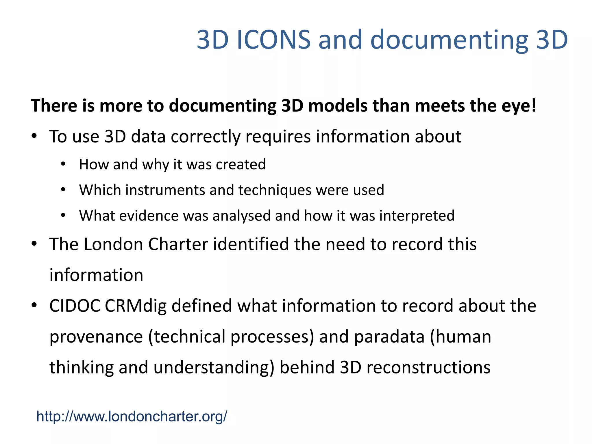 3D ICONS and documenting 3D
http://www.londoncharter.org/
There is more to documenting 3D models than meets the eye!
• To use 3D data correctly requires information about
• How and why it was created
• Which instruments and techniques were used
• What evidence was analysed and how it was interpreted
• The London Charter identified the need to record this
information
• CIDOC CRMdig defined what information to record about the
provenance (technical processes) and paradata (human
thinking and understanding) behind 3D reconstructions
 