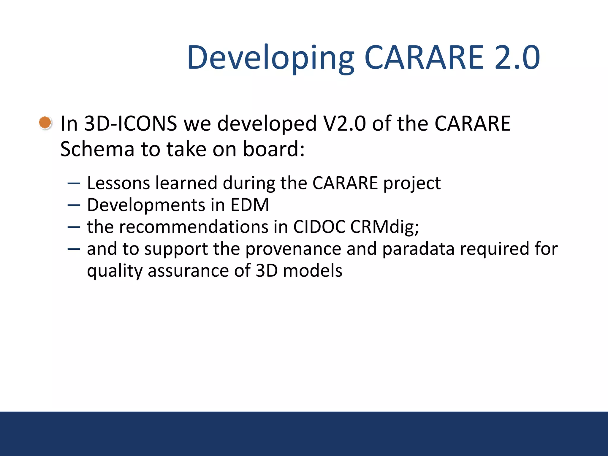 Developing CARARE 2.0
In 3D-ICONS we developed V2.0 of the CARARE
Schema to take on board:
– Lessons learned during the CARARE project
– Developments in EDM
– the recommendations in CIDOC CRMdig;
– and to support the provenance and paradata required for
quality assurance of 3D models
 