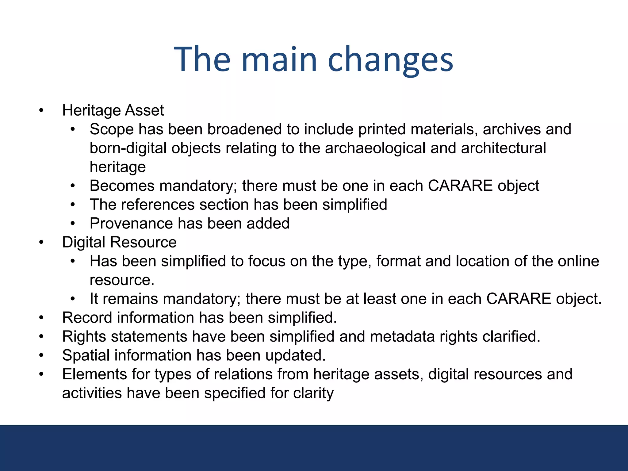 The main changes
• Heritage Asset
• Scope has been broadened to include printed materials, archives and
born-digital objects relating to the archaeological and architectural
heritage
• Becomes mandatory; there must be one in each CARARE object
• The references section has been simplified
• Provenance has been added
• Digital Resource
• Has been simplified to focus on the type, format and location of the online
resource.
• It remains mandatory; there must be at least one in each CARARE object.
• Record information has been simplified.
• Rights statements have been simplified and metadata rights clarified.
• Spatial information has been updated.
• Elements for types of relations from heritage assets, digital resources and
activities have been specified for clarity
 