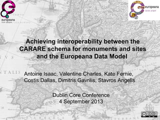 Achieving interoperability between the
CARARE schema for monuments and sites
and the Europeana Data Model
Antoine Isaac, Valentine Charles, Kate Fernie,
Costis Dallas, Dimitris Gavrilis, Stavros Angelis
Dublin Core Conference
4 September 2013
 