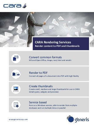 www.generiscorp.com 
CARA Rendering Services 
Render content to PDF and thumbnails 
Convert common formats 
MS and Open Office, image, text, html and emails 
Render to PDF 
Convert all pages of a document into PDF with high fidelity 
Create thumbnails 
Create small, medium and large thumbnails for use in CARA 
details pane, widgets and previews 
Service based 
Runs as a Windows service, able to render from multiple 
docbases and run multiple times in parallel 
 