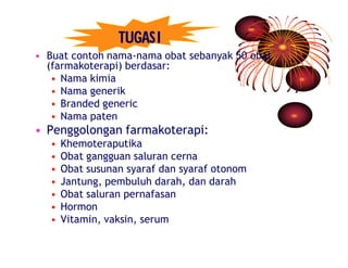 TUGAS I 
• Buat contoh nama-nama obat sebanyak 50 obat 
(farmakoterapi) berdasar: 
• Nama kimia 
• Nama generik 
• Branded generic 
• Nama paten 
• Penggolongan farmakoterapi: 
• Khemoteraputika 
• Obat gangguan saluran cerna 
• Obat susunan syaraf dan syaraf otonom 
• Jantung, pembuluh darah, dan darah 
• Obat saluran pernafasan 
• Hormon 
• Vitamin, vaksin, serum 
 
