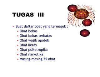 TUGAS III 
• Buat daftar obat yang termasuk : 
• Obat bebas 
• Obat bebas terbatas 
• Obat wajib apotek 
• Obat keras 
• Obat psikotropika 
• Obat narkotika 
• Masing-masing 25 obat 
