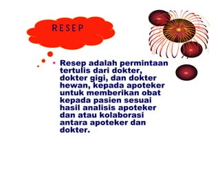 R E S E P 
• Resep adalah permintaan 
tertulis dari dokter, 
dokter gigi, dan dokter 
hewan, kepada apoteker 
untuk memberikan obat 
kepada pasien sesuai 
hasil analisis apoteker 
dan atau kolaborasi 
antara apoteker dan 
dokter. 
 