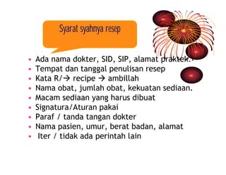 Syarat syahnya resep 
• Ada nama dokter, SID, SIP, alamat praktek. 
• Tempat dan tanggal penulisan resep 
• Kata R/à recipe à ambillah 
• Nama obat, jumlah obat, kekuatan sediaan. 
• Macam sediaan yang harus dibuat 
• Signatura/Aturan pakai 
• Paraf / tanda tangan dokter 
• Nama pasien, umur, berat badan, alamat 
• Iter / tidak ada perintah lain 
 