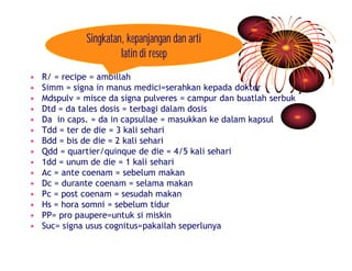 Singkatan, kepanjangan dan arti 
latin di resep 
• R/ = recipe = ambillah 
• Simm = signa in manus medici=serahkan kepada dokter 
• Mdspulv = misce da signa pulveres = campur dan buatlah serbuk 
• Dtd = da tales dosis = terbagi dalam dosis 
• Da in caps. = da in capsullae = masukkan ke dalam kapsul 
• Tdd = ter de die = 3 kali sehari 
• Bdd = bis de die = 2 kali sehari 
• Qdd = quartier/quinque de die = 4/5 kali sehari 
• 1dd = unum de die = 1 kali sehari 
• Ac = ante coenam = sebelum makan 
• Dc = durante coenam = selama makan 
• Pc = post coenam = sesudah makan 
• Hs = hora somni = sebelum tidur 
• PP= pro paupere=untuk si miskin 
• Suc= signa usus cognitus=pakailah seperlunya 
 