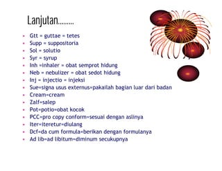 Lanjutan……… 
• Gtt = guttae = tetes 
• Supp = suppositoria 
• Sol = solutio 
• Syr = syrup 
• Inh =inhaler = obat semprot hidung 
• Neb = nebulizer = obat sedot hidung 
• Inj = injectio = injeksi 
• Sue=signa usus externus=pakailah bagian luar dari badan 
• Cream=cream 
• Zalf=salep 
• Pot=potio=obat kocok 
• PCC=pro copy conform=sesuai dengan aslinya 
• Iter=iteretur=diulang 
• Dcf=da cum formula=berikan dengan formulanya 
• Ad lib=ad libitum=diminum secukupnya 
 