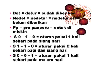 • Det = detur = sudah diberikan 
• Nedet = nedetur = nedetur est = 
belum diberikan 
• Pp = pro paupere = untuk di 
miskin 
• S 0 – 1 – 0 = aturan pakai 1 kali 
sehari pada siang hari 
• S 1 – 1 – 0 = aturan pakai 2 kali 
sehari pagi dan siang hari 
• S 0 – 0 – 1 = aturan pakai 1 kali 
sehari pada malam hari 
 