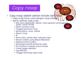 Copy resep 
• Copy resep adalah salinan tertulis dari resep 
• Copy resep harus sama dengan resep aslinya 
• Syarat syahnya copy resep: 
• Ada nama apotek/RS, alamat, nama apoteker penanggung 
jawab, nomer SP/SIK 
• Dokter penulis resep 
• Tanggal penulisan resep 
• Nama pasien, umur, alamat 
• Nomer resep 
• R/ 
• Nama obat, jumlah obat, kekuatan obat 
• Macam sediaan yang dibuat/diberikan 
• Signatura/aturan pakai 
• Keterangan jumlah pemberian obat 
• PCC/Salinan resepnya sesuai aslinya 
• Tanda tangan apoteker 
• Cap APOTEK 
• Tanggal ditulisnya copy resep 
 