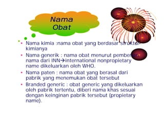 Nama 
Obat 
• Nama kimia :nama obat yang berdasar struktur 
kimianya 
• Nama generik : nama obat menurut pemberian 
nama dari INNàinternational nonpropietary 
name dikeluarkan oleh WHO. 
• Nama paten ; nama obat yang berasal dari 
pabrik yang menemukan obat tersebut 
• Branded generic : obat generic yang dikeluarkan 
oleh pabrik tertentu, diberi nama khas sesuai 
dengan keinginan pabrik tersebut (propietary 
name). 
 