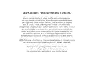 Cozinha Criativa. Porque gastronomia é uma arte.

     O chef em sua cozinha dá vida a criações gastronômicas porque
   seu coração está em suas mãos. A seleção dos ingredientes é poesia
   para o paladar; o som do fogo é música para os ouvidos; o tempero
     que dá sabor à vida é perfume para o olfato e o resultado desta
obra-prima é uma pintura para o olhar. Gastronomia é uma forma artística
   que envolve todos os sentidos. Uma experiência transcendental que
  te leva a conhecer outros mundos e outras culturas sem precisar sair
     de seu espaço gourmet. Não há limites para a cozinha criativa na
  hora de preparar deliciosos pratos que são verdadeiras obras de arte.

CARAS foi buscar referências na elegância e criatividade da alta gastronomia
    para desenvolver sua exclusiva coleção 2013: a Silver Collection.

           Participe deste grande projeto e coloque a sua marca
               em uma coleção que mais do que acessórios,
          são peças únicas na realização de uma cozinha criativa.
 