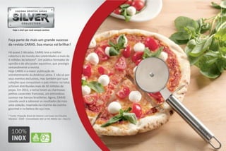 Faça parte de mais um grande sucesso
da revista CARAS. Sua marca vai brilhar!

Há quase 2 décadas, CARAS leva a melhor
cobertura do mundo das celebridades a mais de
4 milhões de leitores*. Um público formador de
opinião e de alto poder aquisitivo, que prestigia
semanalmente a revista.
Hoje CARAS é a maior publicação de
entretenimento da América Latina. E não só por
seus eventos exclusivos, mas também por suas
coleções que conquistam o país inteiro: no total,
já foram distribuídas mais de 50 milhões de
peças. Em 2012, o tema foram as charmosas
petites casseroles francesas, um estrondoso
sucesso nas bancas brasileiras. Agora, CARAS
convida você a saborear os resultados de mais
uma coleção, inspirada no charme da cozinha
gourmet e na beleza do aço inox.

* Fonte: Projeção Brasil de leitores com base nos Estudos
Marplan - EGM – Consolidado 2011 e IVC Média Jan - Dez/11
 