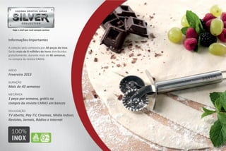 Informações Importantes

A coleção será composta por 40 peças de inox.
Serão mais de 8 milhões de itens distribuídos
gratuitamente, durante mais de 46 semanas,
na compra da revista CARAS.


INÍCIO
Fevereiro 2013

DURAÇÃO
Mais de 40 semanas

MECÂNICA
1 peça por semana, grátis na
compra da revista CARAS em bancas

DIVULGAÇÃO
TV aberta, Pay TV, Cinemas, Mídia Indoor,
Revistas, Jornais, Rádios e Internet
 