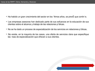 Ha habido un gran crecimiento del sector en los últimos años, se prevé que continúe. Las empresas asesoras han dedicado parte de sus esfuerzos en la educación de sus  clientes sobre el alcance y trabajo de las relaciones públicas.  No se ha dado un proceso de especialización de los servicios en relaciones públicas. No existe, en la mayoría de los casos, una oferta de servicios clara que especifique  las áreas de especialización que ofrecen a sus clientes.  