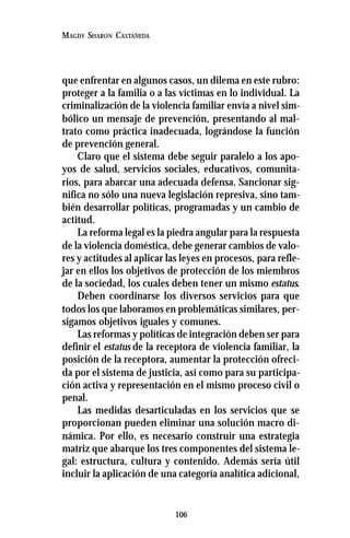 106
MAGDY SHARON CASTAÑEDA
que enfrentar en algunos casos, un dilema en este rubro:
proteger a la familia o a las víctimas en lo individual. La
criminalización de la violencia familiar envía a nivel sim-
bólico un mensaje de prevención, presentando al mal-
trato como práctica inadecuada, lográndose la función
de prevención general.
Claro que el sistema debe seguir paralelo a los apo-
yos de salud, servicios sociales, educativos, comunita-
rios, para abarcar una adecuada defensa. Sancionar sig-
nifica no sólo una nueva legislación represiva, sino tam-
bién desarrollar políticas, programadas y un cambio de
actitud.
La reforma legal es la piedra angular para la respuesta
de la violencia doméstica, debe generar cambios de valo-
res y actitudes al aplicar las leyes en procesos, para refle-
jar en ellos los objetivos de protección de los miembros
de la sociedad, los cuales deben tener un mismo estatus.
Deben coordinarse los diversos servicios para que
todos los que laboramos en problemáticas similares, per-
sigamos objetivos iguales y comunes.
Las reformas y políticas de integración deben ser para
definir el estatus de la receptora de violencia familiar, la
posición de la receptora, aumentar la protección ofreci-
da por el sistema de justicia, así como para su participa-
ción activa y representación en el mismo proceso civil o
penal.
Las medidas desarticuladas en los servicios que se
proporcionan pueden eliminar una solución macro di-
námica. Por ello, es necesario construir una estrategia
matriz que abarque los tres componentes del sistema le-
gal: estructura, cultura y contenido. Además sería útil
incluir la aplicación de una categoría analítica adicional,
 