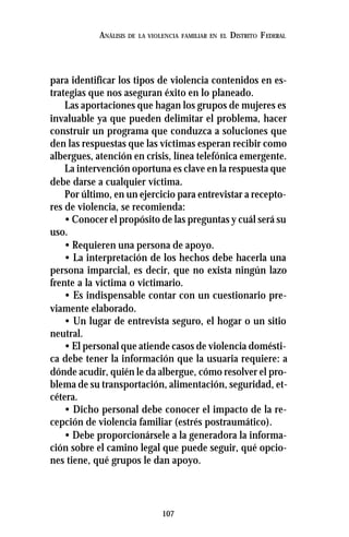 107
ANÁLISIS DE LA VIOLENCIA FAMILIAR EN EL DISTRITO FEDERAL
para identificar los tipos de violencia contenidos en es-
trategias que nos aseguran éxito en lo planeado.
Las aportaciones que hagan los grupos de mujeres es
invaluable ya que pueden delimitar el problema, hacer
construir un programa que conduzca a soluciones que
den las respuestas que las víctimas esperan recibir como
albergues, atención en crisis, línea telefónica emergente.
La intervención oportuna es clave en la respuesta que
debe darse a cualquier víctima.
Por último, en un ejercicio para entrevistar a recepto-
res de violencia, se recomienda:
• Conocer el propósito de las preguntas y cuál será su
uso.
• Requieren una persona de apoyo.
• La interpretación de los hechos debe hacerla una
persona imparcial, es decir, que no exista ningún lazo
frente a la víctima o victimario.
• Es indispensable contar con un cuestionario pre-
viamente elaborado.
• Un lugar de entrevista seguro, el hogar o un sitio
neutral.
• El personal que atiende casos de violencia domésti-
ca debe tener la información que la usuaria requiere: a
dónde acudir, quién le da albergue, cómo resolver el pro-
blema de su transportación, alimentación, seguridad, et-
cétera.
• Dicho personal debe conocer el impacto de la re-
cepción de violencia familiar (estrés postraumático).
• Debe proporcionársele a la generadora la informa-
ción sobre el camino legal que puede seguir, qué opcio-
nes tiene, qué grupos le dan apoyo.
 