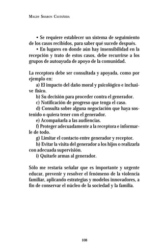 108
MAGDY SHARON CASTAÑEDA
• Se requiere establecer un sistema de seguimiento
de los casos recibidos, para saber qué sucede después.
• En lugares en donde aún hay insensibilidad en la
recepción y trato de estos casos, debe recurrirse a los
grupos de autoayuda de apoyo de la comunidad.
La receptora debe ser consultada y apoyada, como por
ejemplo en:
a) El impacto del daño moral y psicológico e inclusi-
ve físico.
b) Su decisión para proceder contra el generador.
c) Notificación de progreso que tenga el caso.
d) Consulta sobre alguna negociación que haya sos-
tenido o quiera tener con el generador.
e) Acompañarla a las audiencias.
f) Proteger adecuadamente a la receptora e informar-
le de todo.
g) Limitar el contacto entre generador y receptor.
h) Evitar la visita del generador a los hijos o realizarla
con adecuada supervisión.
i) Quitarle armas al generador.
Sólo me restaría señalar que es importante y urgente
educar, prevenir y resolver el fenómeno de la violencia
familiar, aplicando estrategias y modelos innovadores, a
fin de conservar el núcleo de la sociedad y la familia.
 