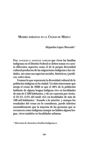 109
MUJERES INDÍGENAS EN LA CIUDAD DE MÉXICO
Alejandro López Mercado*
PARA ANALIZAR LA VIOLENCIA FAMILIAR que viven las familias
indígenas en el Distrito Federal se deben tomar en cuen-
ta diferentes aspectos como el de la propia diversidad
cultural productos de las migraciones indígenas a las ciu-
dades, así como sus aspectos sociales, históricos y jurídi-
cos, entre otros.
Veamos lo que representa la diversidad cultural de la
población indígena en la ciudad. Un dato interesante que
arroja el censo de 2000 es que el 40% de la población
hablante de alguna lengua indígena vive en localidades
de más de 2 500 habitantes, y de ese cuarenta por ciento,
el 32.5% (13% del total) vive en localidades de más de
100 mil habitantes.1
Aunado a lo anterior, y aunque los
resultados del censo no lo consideran, puede inferirse
razonablemente que la mayoría de las personas que se
reconocen como indígenas aunque no hablen alguna len-
gua, viven también en localidades urbanas.
* Dirección de Atención a Pueblos Indígenas DF.
 