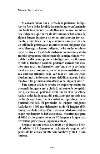 110
ALEJANDRO LÓPEZ MERCADO
Si consideramos que el 40% de la población indíge-
na vive fuera de las localidades rurales que conforman lo
que tradicionalmente ha sido llamado como comunida-
des indígenas, que cerca de dos millones hablantes de
alguna lengua indígena no se autorreconocen (censal-
mente) como tales, pero que simultáneamente más de
un millón de personas se autorreconocen indígenas que
no hablan alguna lengua indígena, de las cuales una bue-
na parte vive en localidades urbanas como el DF y si a lo
anterior agregamos el fenómeno de la migración por vir-
tud del cual tenemos presencia indígena en prácticamen-
te todo el territorio nacional podemos afirmar que esta-
mos ante una transformación profunda de la sociedad
mexicana en su conjunto, la cual se está convirtiendo en
sus ámbitos urbanos cada vez más en una sociedad
pluricultural dándole a ésta una visibilidad que no había
tenido en las primeras ocho décadas del siglo pasado.2
Para darnos una idea precisa de lo que representa esa
presencia indígena en la ciudad, así como la compleji-
dad que conlleva, podemos decir que en el DF no sólo se
hablan todas las lenguas del país, sino que en cada una
de las delegaciones de la ciudad se reproduce dicha
pluriculturalidad. El promedio de lenguas indígenas
habladas en 1995 por delegación es de 41 lenguas dife-
rentes, siendo la delegación Gustavo A. Madero (GAM) en
la que más lenguas se hablaba con 57, mientras que para
el 2000 dicho promedio es de 42 lenguas y la que más
diversidad presenta es Coyoacán con 55.
Según el mismo censo del 2000, en el Distrito Fede-
ral residen 141 710 personas hablantes de lenguas indí-
genas, de las cuales 63 592 son hombres y 78 118 son
mujeres.
 
