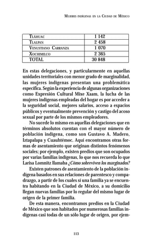 113
MUJERES INDÍGENAS EN LA CIUDAD DE MÉXICO
TLÁHUAC 1 142
TLALPAN 2 458
VENUSTIANO CARRANZA 1 070
XOCHIMILCO 2 365
TOTAL 30 848
En estas delegaciones, y particularmente en aquellas
unidades territoriales con menor grado de marginalidad,
las mujeres indígenas presentan una problemática
específica. Según la experiencia de algunas organizaciones
como Expresión Cultural Mixe Xaam, la lucha de las
mujeres indígenas empleadas del hogar es por acceder a
la seguridad social, mejores salarios, acceso a espacios
públicos y eventualmente prevención y castigo del acoso
sexual por parte de los mismos empleadores.
No sucede lo mismo en aquellas delegaciones que en
términos absolutos cuentan con el mayor número de
población indígena, como son Gustavo A. Madero,
Iztapalapa y Cuauhtémoc. Aquí encontramos otras for-
mas de asentamiento que originan distintos fenómenos
sociales; por ejemplo, existen predios que son ocupados
por varias familias indígenas, lo que nos recuerda lo que
Larisa Lomnitz llamaba ¿Cómo sobreviven los marginados?
Existen patrones de asentamiento de la población in-
dígena basados en sus relaciones de parentesco y compa-
drazgo, a partir de los cuales sí una familia ya se encuen-
tra habitando en la Ciudad de México, a su domicilio
llegan nuevas familias por lo regular del mismo lugar de
origen de la primer familia.
De esta manera, encontramos predios en la Ciudad
de México que son habitados por numerosas familias in-
dígenas casi todas de un sólo lugar de origen, por ejem-
 