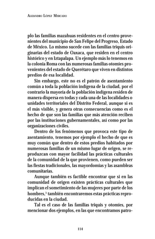 114
ALEJANDRO LÓPEZ MERCADO
plo las familias mazahuas residentes en el centro prove-
nientes del municipio de San Felipe del Progreso, Estado
de México. Lo mismo sucede con las familias triquis ori-
ginarias del estado de Oaxaca, que residen en el centro
histórico y en Iztapalapa. Un ejemplo más lo tenemos en
la colonia Roma con las numerosas familias otomíes pro-
venientes del estado de Querétaro que viven en distintos
predios de esa localidad.
Sin embargo, este no es el patrón de asentamiento
común a toda la población indígena de la ciudad, por el
contrario la mayoría de la población indígena residen de
manera dispersa en todas y cada una de las localidades o
unidades territoriales del Distrito Federal, aunque si es
el más visible, y genera otras consecuencias como es el
hecho de que son las familias que más atención reciben
por las instituciones gubernamentales, así como por las
organizaciones civiles.
Dentro de los fenómenos que provoca este tipo de
asentamiento, tenemos por ejemplo el hecho de que es
muy común que dentro de estos predios habitados por
numerosas familias de un mismo lugar de origen, se re-
produzcan con mayor facilidad las prácticas culturales
de la comunidad de la que provienen, como pueden ser
las fiestas tradicionales, las mayordomías y las asambleas
comunitarias.
Aunque también es factible encontrar que si en las
comunidad de origen existen prácticas culturales que
implican el sometimiento de las mujeres por parte de los
hombres,5
también encontraremos estas prácticas repro-
ducidas en la ciudad.
Tal es el caso de las familias triquis y otomíes, por
mencionar dos ejemplos, en las que encontramos patro-
 