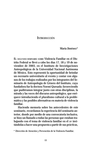 13
INTRODUCCIÓN
María Jiménez*
EL SEGUNDO SEMINARIO SOBRE Violencia Familiar en el Dis-
trito Federal se llevó a cabo los días 17, 18 y 19 de no-
viembre de 2003, en el Instituto de Investigaciones
Antropológicas de la Universidad Nacional Autónoma
de México. Esto representó la oportunidad de brindar
un escenario universitario al evento y contar con algu-
nos de los trabajos realizados por los integrantes del Se-
minario de Antropología de Género del Instituto, cuya
fundadora fue la doctora Noemí Quesada; favoreciendo
que pudiéramos integrar junto con otras disciplinas, la
mirada y las voces del discurso antropológico, que enri-
quece introduciendo el pluralismo cultural a la proble-
mática y las posibles alternativas en materia de violencia
familiar.
Haciendo memoria sobre los antecedentes de este
seminario, recordamos la experiencia del seminario an-
terior, donde por medio de una convocatoria inclusiva,
se hizo un llamado a todas las personas que estaban tra-
bajando con el tema de violencia familiar en el DF invi-
tándolas a hacer una propuesta a partir de sus prácticas,
* Dirección de Atención y Prevención de la Violencia Familiar.
 