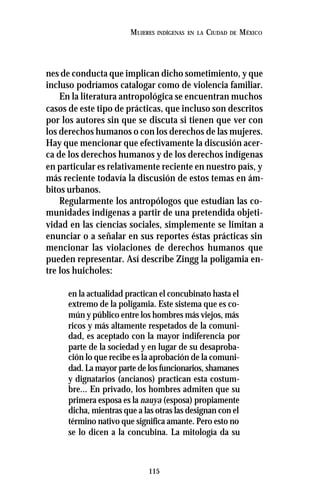 115
MUJERES INDÍGENAS EN LA CIUDAD DE MÉXICO
nes de conducta que implican dicho sometimiento, y que
incluso podríamos catalogar como de violencia familiar.
En la literatura antropológica se encuentran muchos
casos de este tipo de prácticas, que incluso son descritos
por los autores sin que se discuta si tienen que ver con
los derechos humanos o con los derechos de las mujeres.
Hay que mencionar que efectivamente la discusión acer-
ca de los derechos humanos y de los derechos indígenas
en particular es relativamente reciente en nuestro país, y
más reciente todavía la discusión de estos temas en ám-
bitos urbanos.
Regularmente los antropólogos que estudian las co-
munidades indígenas a partir de una pretendida objeti-
vidad en las ciencias sociales, simplemente se limitan a
enunciar o a señalar en sus reportes éstas prácticas sin
mencionar las violaciones de derechos humanos que
pueden representar. Así describe Zingg la poligamia en-
tre los huicholes:
en la actualidad practican el concubinato hasta el
extremo de la poligamia. Este sistema que es co-
mún y público entre los hombres más viejos, más
ricos y más altamente respetados de la comuni-
dad, es aceptado con la mayor indiferencia por
parte de la sociedad y en lugar de su desaproba-
ción lo que recibe es la aprobación de la comuni-
dad. La mayor parte de los funcionarios, shamanes
y dignatarios (ancianos) practican esta costum-
bre... En privado, los hombres admiten que su
primera esposa es la nauya (esposa) propiamente
dicha, mientras que a las otras las designan con el
término nativo que significa amante. Pero esto no
se lo dicen a la concubina. La mitología da su
 