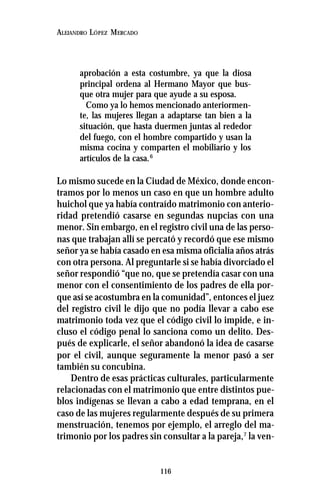 116
ALEJANDRO LÓPEZ MERCADO
aprobación a esta costumbre, ya que la diosa
principal ordena al Hermano Mayor que bus-
que otra mujer para que ayude a su esposa.
Como ya lo hemos mencionado anteriormen-
te, las mujeres llegan a adaptarse tan bien a la
situación, que hasta duermen juntas al rededor
del fuego, con el hombre compartido y usan la
misma cocina y comparten el mobiliario y los
artículos de la casa.6
Lo mismo sucede en la Ciudad de México, donde encon-
tramos por lo menos un caso en que un hombre adulto
huichol que ya había contraído matrimonio con anterio-
ridad pretendió casarse en segundas nupcias con una
menor. Sin embargo, en el registro civil una de las perso-
nas que trabajan allí se percató y recordó que ese mismo
señor ya se había casado en esa misma oficialía años atrás
con otra persona. Al preguntarle si se había divorciado el
señor respondió “que no, que se pretendía casar con una
menor con el consentimiento de los padres de ella por-
que así se acostumbra en la comunidad”, entonces el juez
del registro civil le dijo que no podía llevar a cabo ese
matrimonio toda vez que el código civil lo impide, e in-
cluso el código penal lo sanciona como un delito. Des-
pués de explicarle, el señor abandonó la idea de casarse
por el civil, aunque seguramente la menor pasó a ser
también su concubina.
Dentro de esas prácticas culturales, particularmente
relacionadas con el matrimonio que entre distintos pue-
blos indígenas se llevan a cabo a edad temprana, en el
caso de las mujeres regularmente después de su primera
menstruación, tenemos por ejemplo, el arreglo del ma-
trimonio por los padres sin consultar a la pareja,7
la ven-
 