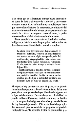117
MUJERES INDÍGENAS EN LA CIUDAD DE MÉXICO
ta de niñas que en la literatura antropológica se mencio-
na como la dote o el precio de la novia,8
y que cierta-
mente es una práctica cultural muy compleja que tiene
que ver con las relaciones de parentesco, prohibición del
incesto e intercambio de bienes, principalmente la te-
nencia de la tierra de un grupo parental a otro, la pode-
mos considerar violatoria de derechos humanos.
Entre los mixtecos, como entre casi todos los pueblos
indígenas, existe la norma de que quien decide sobre los
derechos de sucesión de la tierra son los hombres.
La viuda tiene derechos sobre la propiedad y el
trabajo de la familia, controla las actividades de
sus nueras durante algún tiempo después del
matrimonio y sus propias hijas están bajo su con-
trol hasta que se casan y cambian su residencia.
Es ella, además, quien maneja la herencia de sus
hijos e hijas.
Si el hijo mayor es dejado a cargo de la propie-
dad para protegerla hasta que sus hermanos crez-
can, será él la autoridad familiar. Al morir, un in-
dividuo puede dejar la autoridad familiar a un
hermano suyo en lugar de dejarla a su viuda.9
Al respecto hay que señalar que, en parte, estas prácti-
cas culturales que prescriben el sometimiento de las mu-
jeres, tiene su origen en las leyes liberales del siglo XIX de
la época de la reforma. Durante la época colonial las Le-
yes de Indias ratificaron el carácter comunal de las tie-
rras de los pueblos indígenas, sin embargo, con la llama-
da Ley Lerdo de junio de 1856, se abolió dicha propie-
dad comunal para convertirla en pequeña propiedad,
confundiéndose “la posesión tenida en comunidad y la
 