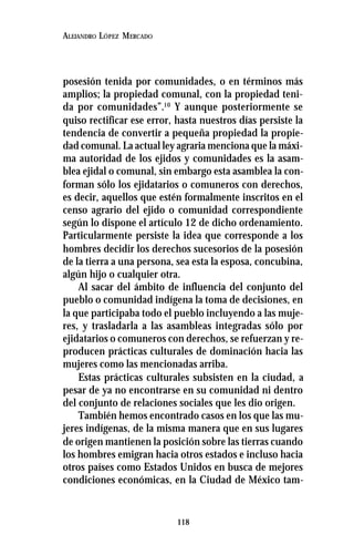 118
ALEJANDRO LÓPEZ MERCADO
posesión tenida por comunidades, o en términos más
amplios; la propiedad comunal, con la propiedad teni-
da por comunidades”.10
Y aunque posteriormente se
quiso rectificar ese error, hasta nuestros días persiste la
tendencia de convertir a pequeña propiedad la propie-
dad comunal. La actual ley agraria menciona que la máxi-
ma autoridad de los ejidos y comunidades es la asam-
blea ejidal o comunal, sin embargo esta asamblea la con-
forman sólo los ejidatarios o comuneros con derechos,
es decir, aquellos que estén formalmente inscritos en el
censo agrario del ejido o comunidad correspondiente
según lo dispone el artículo 12 de dicho ordenamiento.
Particularmente persiste la idea que corresponde a los
hombres decidir los derechos sucesorios de la posesión
de la tierra a una persona, sea esta la esposa, concubina,
algún hijo o cualquier otra.
Al sacar del ámbito de influencia del conjunto del
pueblo o comunidad indígena la toma de decisiones, en
la que participaba todo el pueblo incluyendo a las muje-
res, y trasladarla a las asambleas integradas sólo por
ejidatarios o comuneros con derechos, se refuerzan y re-
producen prácticas culturales de dominación hacia las
mujeres como las mencionadas arriba.
Estas prácticas culturales subsisten en la ciudad, a
pesar de ya no encontrarse en su comunidad ni dentro
del conjunto de relaciones sociales que les dio origen.
También hemos encontrado casos en los que las mu-
jeres indígenas, de la misma manera que en sus lugares
de origen mantienen la posición sobre las tierras cuando
los hombres emigran hacia otros estados e incluso hacia
otros países como Estados Unidos en busca de mejores
condiciones económicas, en la Ciudad de México tam-
 