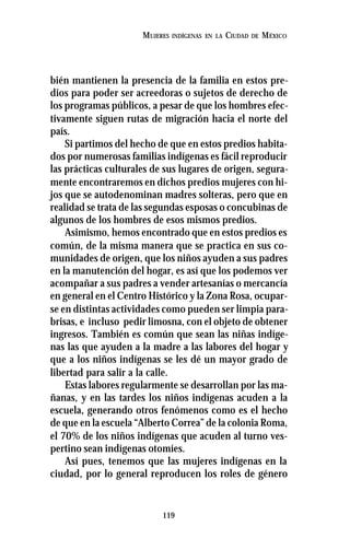 119
MUJERES INDÍGENAS EN LA CIUDAD DE MÉXICO
bién mantienen la presencia de la familia en estos pre-
dios para poder ser acreedoras o sujetos de derecho de
los programas públicos, a pesar de que los hombres efec-
tivamente siguen rutas de migración hacia el norte del
país.
Si partimos del hecho de que en estos predios habita-
dos por numerosas familias indígenas es fácil reproducir
las prácticas culturales de sus lugares de origen, segura-
mente encontraremos en dichos predios mujeres con hi-
jos que se autodenominan madres solteras, pero que en
realidad se trata de las segundas esposas o concubinas de
algunos de los hombres de esos mismos predios.
Asimismo, hemos encontrado que en estos predios es
común, de la misma manera que se practica en sus co-
munidades de origen, que los niños ayuden a sus padres
en la manutención del hogar, es así que los podemos ver
acompañar a sus padres a vender artesanías o mercancía
en general en el Centro Histórico y la Zona Rosa, ocupar-
se en distintas actividades como pueden ser limpia para-
brisas, e incluso pedir limosna, con el objeto de obtener
ingresos. También es común que sean las niñas indíge-
nas las que ayuden a la madre a las labores del hogar y
que a los niños indígenas se les dé un mayor grado de
libertad para salir a la calle.
Estas labores regularmente se desarrollan por las ma-
ñanas, y en las tardes los niños indígenas acuden a la
escuela, generando otros fenómenos como es el hecho
de que en la escuela “Alberto Correa” de la colonia Roma,
el 70% de los niños indígenas que acuden al turno ves-
pertino sean indígenas otomíes.
Así pues, tenemos que las mujeres indígenas en la
ciudad, por lo general reproducen los roles de género
 