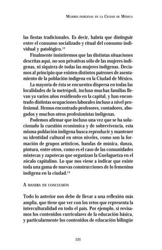 121
MUJERES INDÍGENAS EN LA CIUDAD DE MÉXICO
las fiestas tradicionales. Es decir, habría que distinguir
entre el consumo socializado y ritual del consumo indi-
vidual y patológico.13
Finalmente insistiremos que las distintas situaciones
descritas aquí, no son privativas sólo de las mujeres indí-
genas, ni siquiera de todas las mujeres indígenas. Decía-
mos al principio que existen distintos patrones de asenta-
miento de la población indígena en la Ciudad de México.
La mayoría de ésta se encuentra dispersa en todas las
localidades de la metrópoli, incluso muchas familias lle-
van ya varios años residiendo en la capital, y han encon-
trado distintas ocupaciones laborales incluso a nivel pro-
fesional. Hemos encontrado profesores, contadores, abo-
gados y muchos otros profesionistas indígenas.
Podemos afirmar que incluso una vez que se ha solu-
cionado la cuestión económica y de sobrevivencia, esta
misma población indígena busca reproducir y mantener
su identidad cultural en otros niveles, como son la for-
mación de grupos artísticos, bandas de música, danza,
pintura, entre otros, como es el caso de las comunidades
mixtecas y zapotecas que organizan la Guelaguetza en el
zócalo capitalino. Lo que nos viene a indicar que existe
toda una gama de nuevas construcciones de lo femenino
indígena en la ciudad.14
A MANERA DE CONCLUSIÓN
Todo lo anterior nos debe de llevar a una reflexión más
amplia, que tiene que ver con los retos que representa la
interculturalidad en todo el país. Por ejemplo, si revisa-
mos los contenidos curriculares de la educación básica,
y particularmente los contenidos de educación bilingüe
 